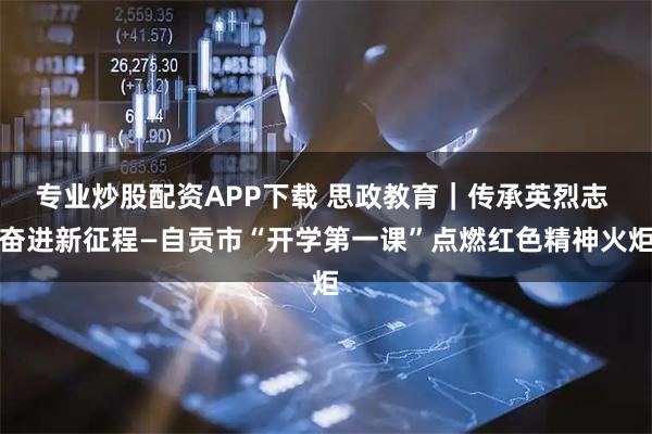 专业炒股配资APP下载 思政教育｜传承英烈志 奋进新征程—自贡市“开学第一课”点燃红色精神火炬
