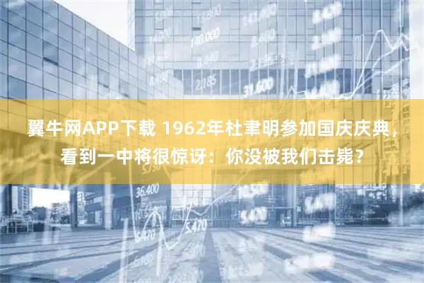 翼牛网APP下载 1962年杜聿明参加国庆庆典,看到一中将很惊讶:你没被我们击毙?