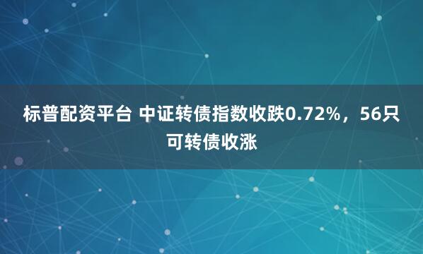 标普配资平台 中证转债指数收跌0.72%,56只可转债收涨