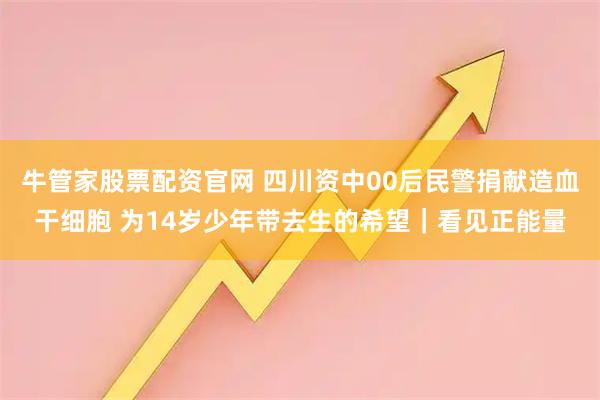 牛管家股票配资官网 四川资中00后民警捐献造血干细胞 为14岁少年带去生的希望|看见正能量