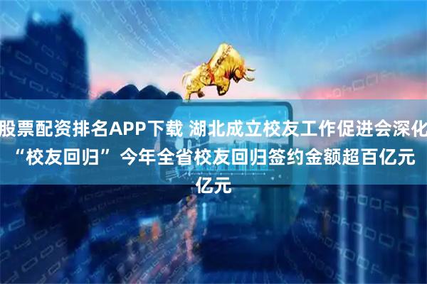 股票配资排名APP下载 湖北成立校友工作促进会深化“校友回归” 今年全省校友回归签约金额超百亿元