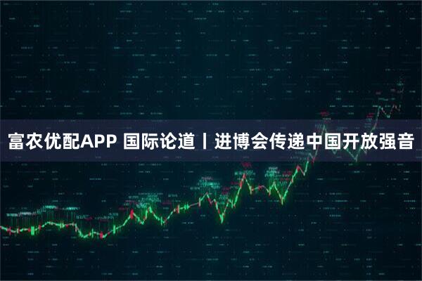 富农优配APP 国际论道丨进博会传递中国开放强音