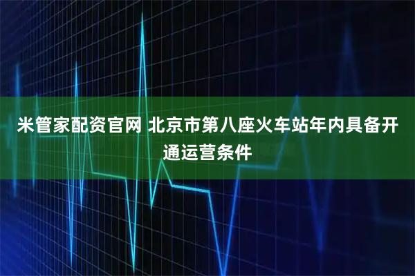 米管家配资官网 北京市第八座火车站年内具备开通运营条件