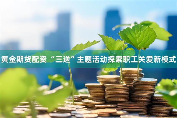 黄金期货配资 “三送”主题活动探索职工关爱新模式