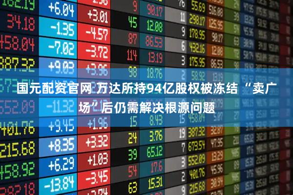 国元配资官网 万达所持94亿股权被冻结 “卖广场”后仍需解决根源问题