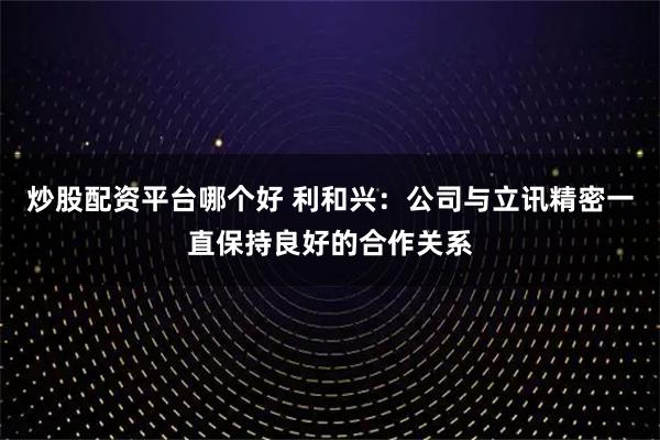 炒股配资平台哪个好 利和兴：公司与立讯精密一直保持良好的合作关系