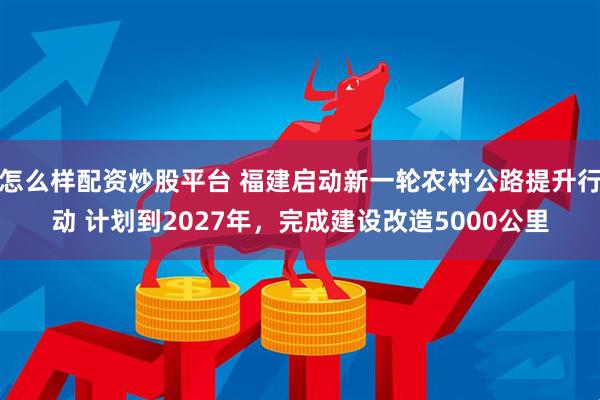 怎么样配资炒股平台 福建启动新一轮农村公路提升行动 计划到2027年，完成建设改造5000公里