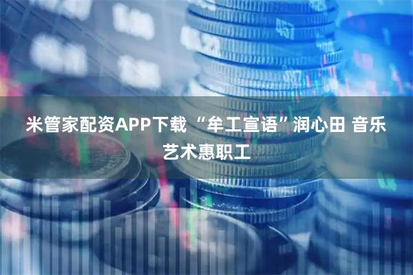 米管家配资APP下载 “牟工宣语”润心田 音乐艺术惠职工
