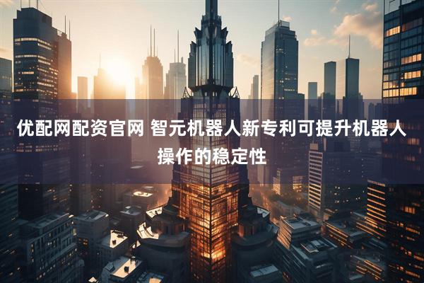 优配网配资官网 智元机器人新专利可提升机器人操作的稳定性