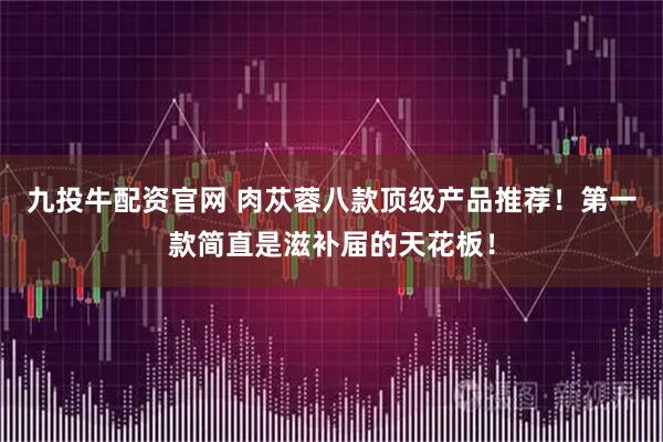 九投牛配资官网 肉苁蓉八款顶级产品推荐！第一款简直是滋补届的天花板！