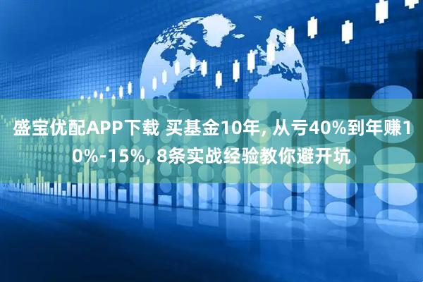 盛宝优配APP下载 买基金10年, 从亏40%到年赚10%-15%, 8条实战经验教你避开坑