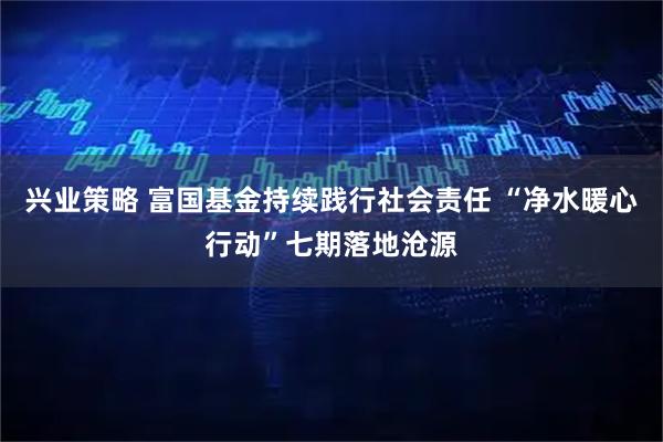兴业策略 富国基金持续践行社会责任 “净水暖心行动”七期落地沧源