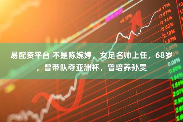 易配资平台 不是陈婉婷，女足名帅上任，68岁，曾带队夺亚洲杯，曾培养孙雯