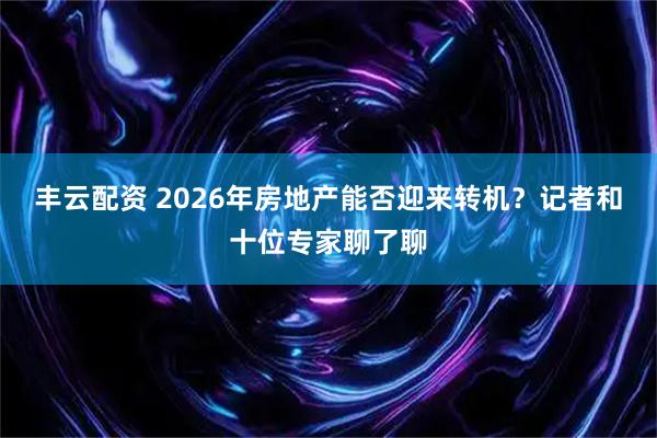 丰云配资 2026年房地产能否迎来转机？记者和十位专家聊了聊