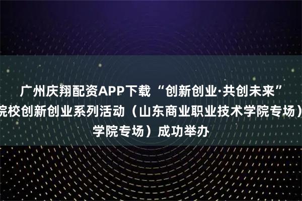 广州庆翔配资APP下载 “创新创业·共创未来”全市高职院校创新创业系列活动（山东商业职业技术学院专场）成功举办