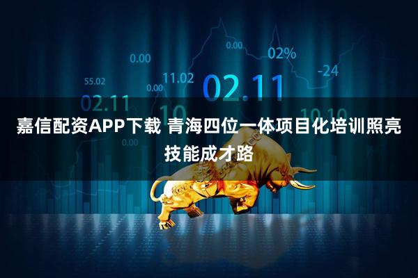 嘉信配资APP下载 青海四位一体项目化培训照亮技能成才路