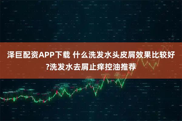 泽巨配资APP下载 什么洗发水头皮屑效果比较好?洗发水去屑止痒控油推荐