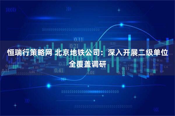 恒瑞行策略网 北京地铁公司：深入开展二级单位全覆盖调研