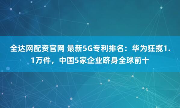 全达网配资官网 最新5G专利排名：华为狂揽1.1万件，中国5家企业跻身全球前十
