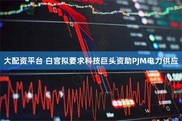 大配资平台 白宫拟要求科技巨头资助PJM电力供应