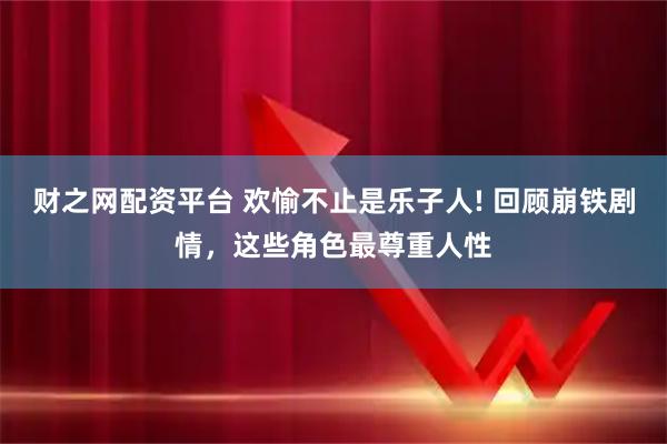 财之网配资平台 欢愉不止是乐子人! 回顾崩铁剧情，这些角色最尊重人性
