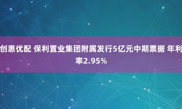 创惠优配 保利置业集团附属发行5亿元中期票据 年利率2.95%