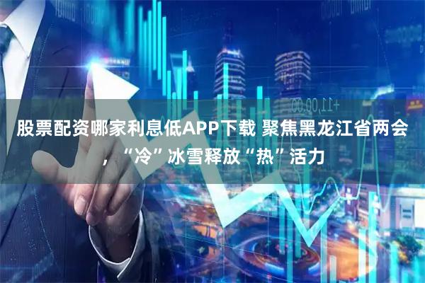 股票配资哪家利息低APP下载 聚焦黑龙江省两会，“冷”冰雪释放“热”活力