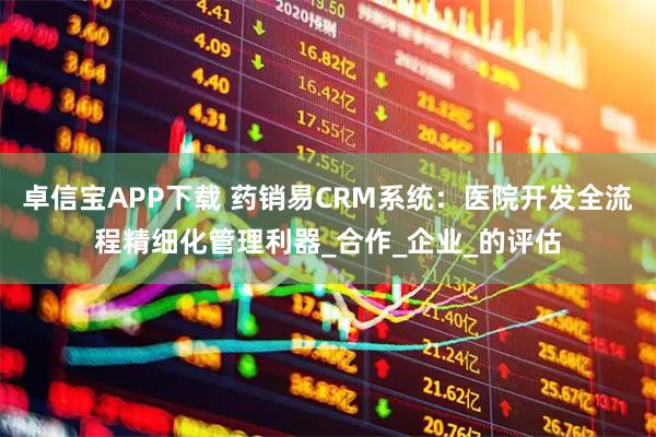 卓信宝APP下载 药销易CRM系统：医院开发全流程精细化管理利器_合作_企业_的评估