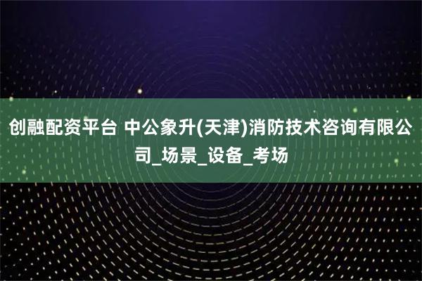 创融配资平台 中公象升(天津)消防技术咨询有限公司_场景_设备_考场