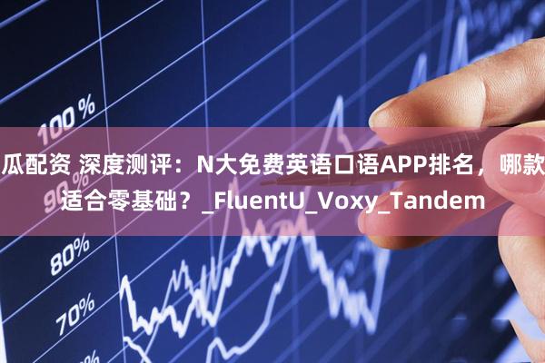 西瓜配资 深度测评：N大免费英语口语APP排名，哪款更适合零基础？_FluentU_Voxy_Tandem