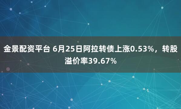 金景配资平台 6月25日阿拉转债上涨0.53%，转股溢价率39.67%