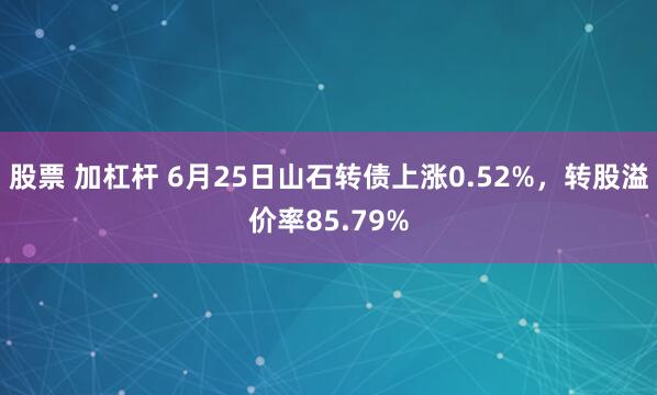 股票 加杠杆 6月25日山石转债上涨0.52%，转股溢价率85.79%