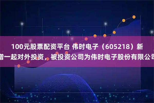 100元股票配资平台 伟时电子（605218）新增一起对外投资，被投资公司为伟时电子股份有限公司