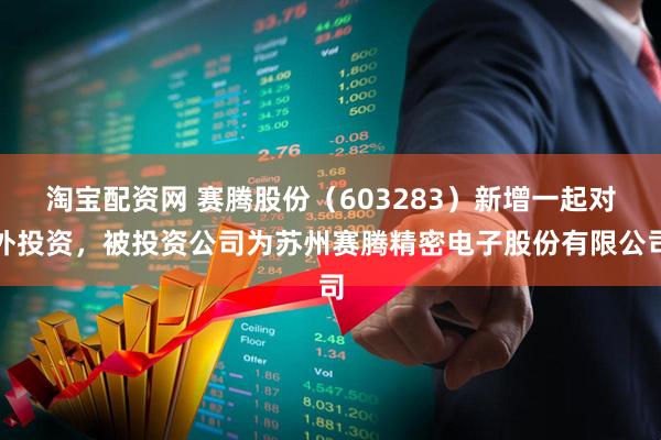 淘宝配资网 赛腾股份（603283）新增一起对外投资，被投资公司为苏州赛腾精密电子股份有限公司