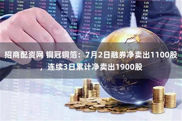 招商配资网 铜冠铜箔：7月2日融券净卖出1100股，连续3日累计净卖出1900股
