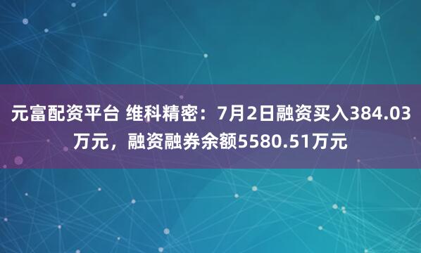 元富配资平台 维科精密：7月2日融资买入384.03万元，融资融券余额5580.51万元
