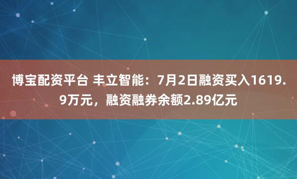 博宝配资平台 丰立智能：7月2日融资买入1619.9万元，融资融券余额2.89亿元