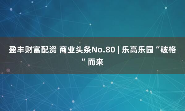 盈丰财富配资 商业头条No.80 | 乐高乐园“破格”而来