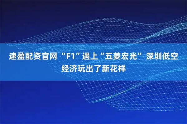 速盈配资官网 “F1”遇上“五菱宏光” 深圳低空经济玩出了新花样