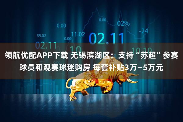 领航优配APP下载 无锡滨湖区：支持“苏超”参赛球员和观赛球迷购房 每套补贴3万—5万元