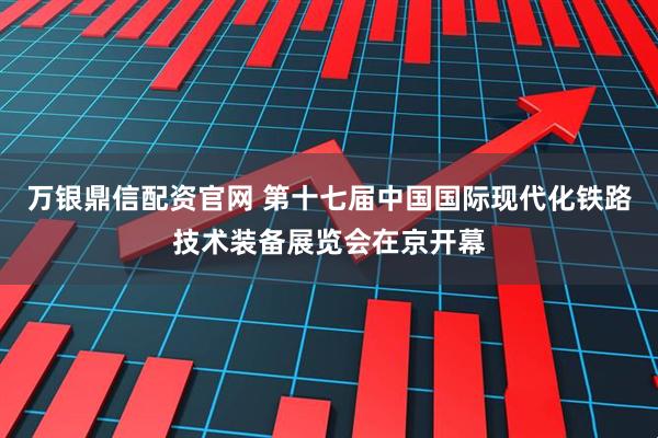 万银鼎信配资官网 第十七届中国国际现代化铁路技术装备展览会在京开幕