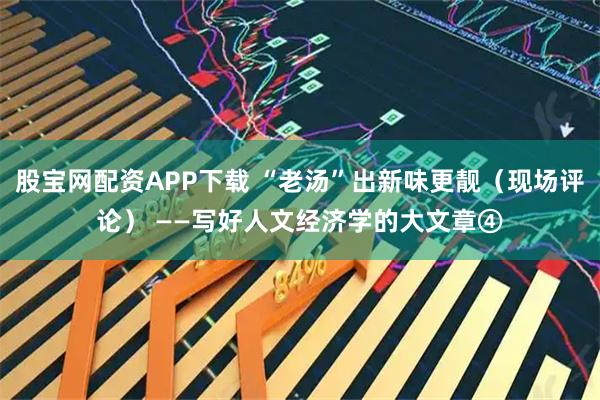 股宝网配资APP下载 “老汤”出新味更靓（现场评论） ——写好人文经济学的大文章④