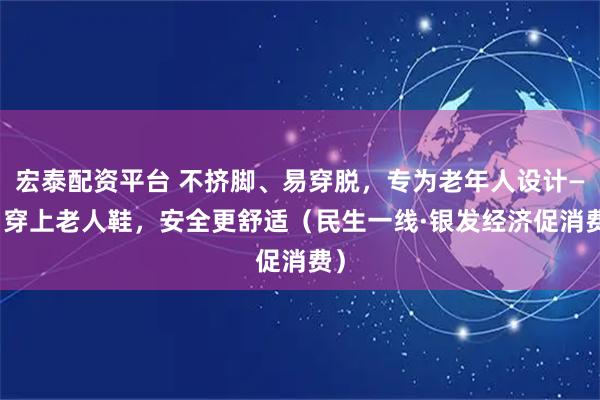 宏泰配资平台 不挤脚、易穿脱，专为老年人设计—— 穿上老人鞋，安全更舒适（民生一线·银发经济促消费）