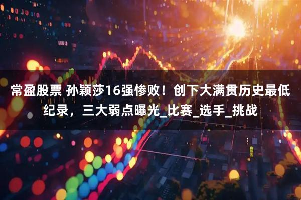 常盈股票 孙颖莎16强惨败！创下大满贯历史最低纪录，三大弱点曝光_比赛_选手_挑战