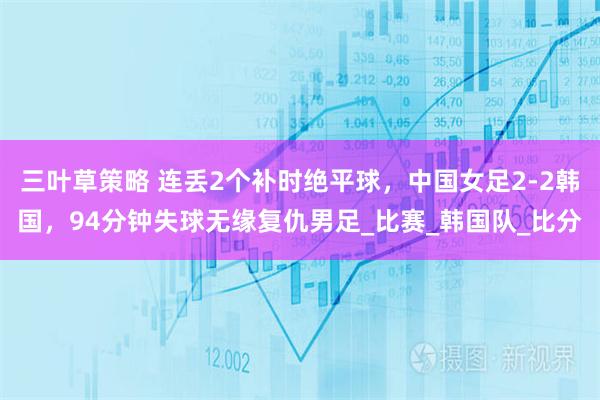 三叶草策略 连丢2个补时绝平球，中国女足2-2韩国，94分钟失球无缘复仇男足_比赛_韩国队_比分