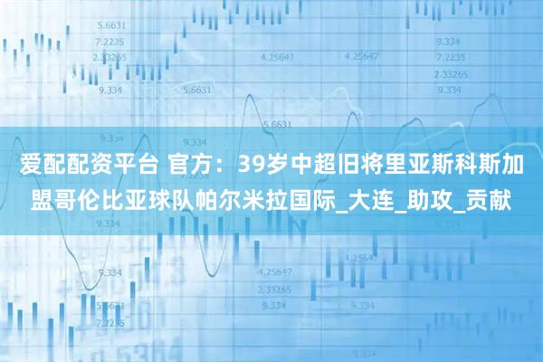 爱配配资平台 官方：39岁中超旧将里亚斯科斯加盟哥伦比亚球队帕尔米拉国际_大连_助攻_贡献