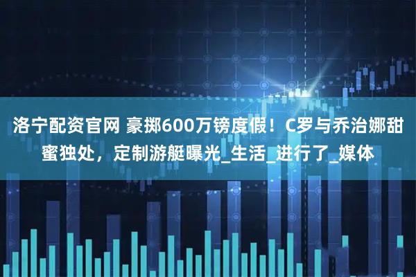 洛宁配资官网 豪掷600万镑度假！C罗与乔治娜甜蜜独处，定制游艇曝光_生活_进行了_媒体