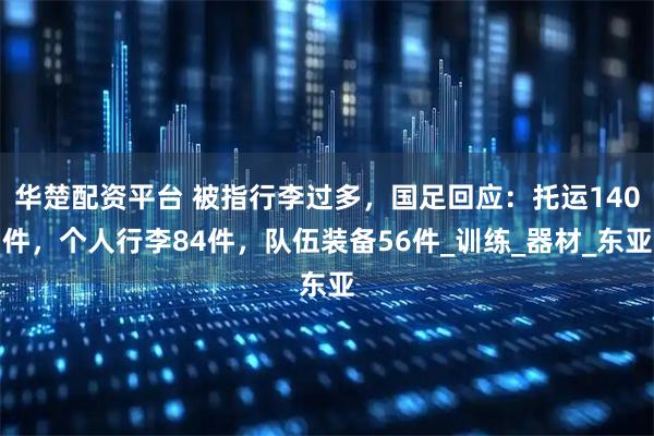 华楚配资平台 被指行李过多，国足回应：托运140件，个人行李84件，队伍装备56件_训练_器材_东亚
