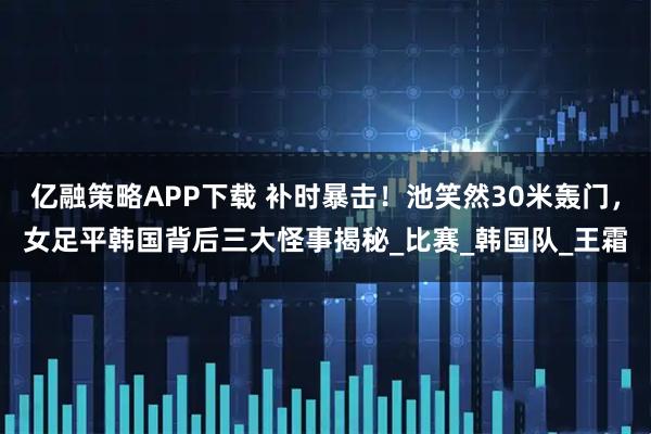 亿融策略APP下载 补时暴击！池笑然30米轰门，女足平韩国背后三大怪事揭秘_比赛_韩国队_王霜