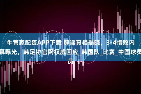 牛管家配资APP下载 辟谣真相揭晓，3-4惜败内幕曝光，韩足协官网权威回应_韩国队_比赛_中国球员
